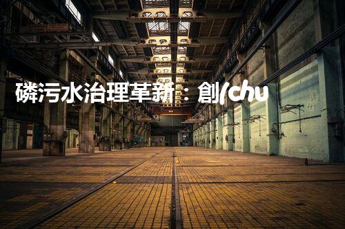 磷污水治理革新：創(chuàng)新工藝助力工業(yè)廢水凈化？